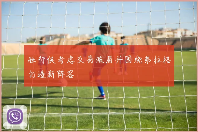 独行侠考虑交易浓眉并围绕弗拉格打造新阵容