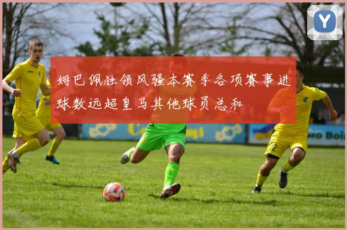 姆巴佩独领风骚本赛季各项赛事进球数远超皇马其他球员总和