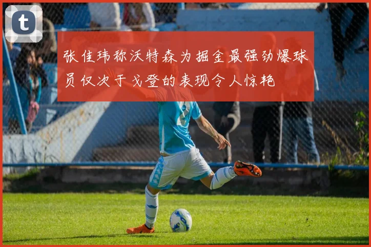 张佳玮称沃特森为掘金最强劲爆球员仅次于戈登的表现令人惊艳