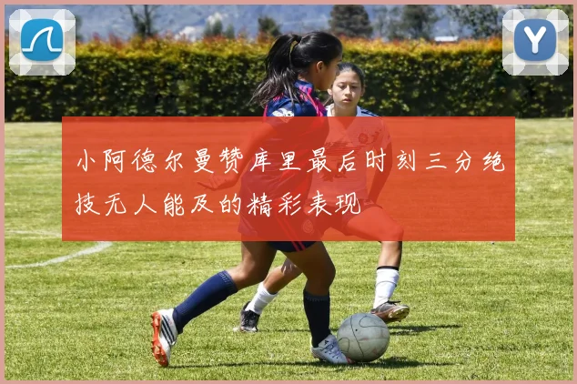 小阿德尔曼赞库里最后时刻三分绝技无人能及的精彩表现