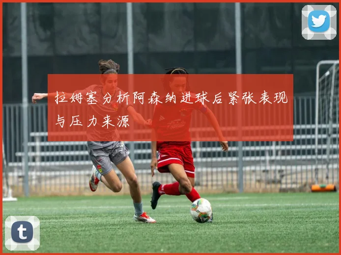 拉姆塞分析阿森纳进球后紧张表现与压力来源