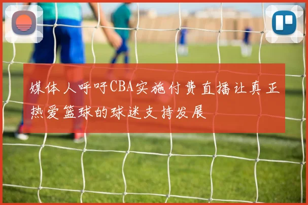 媒体人呼吁CBA实施付费直播让真正热爱篮球的球迷支持发展