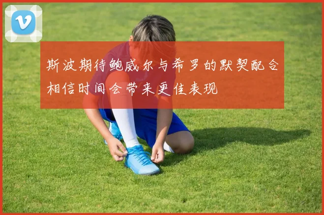 斯波期待鲍威尔与希罗的默契配合相信时间会带来更佳表现