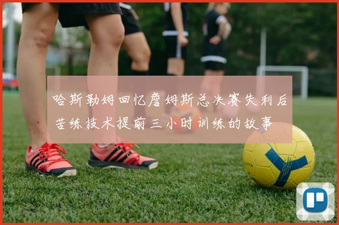 哈斯勒姆回忆詹姆斯总决赛失利后苦练技术提前三小时训练的故事