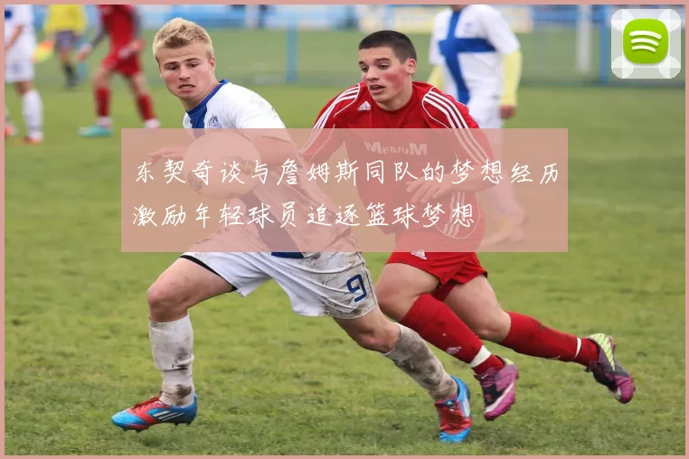 东契奇谈与詹姆斯同队的梦想经历激励年轻球员追逐篮球梦想