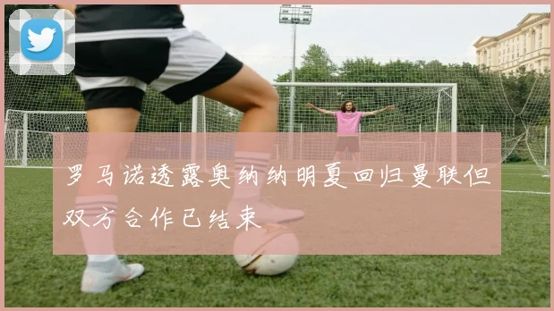 罗马诺透露奥纳纳明夏回归曼联但双方合作已结束
