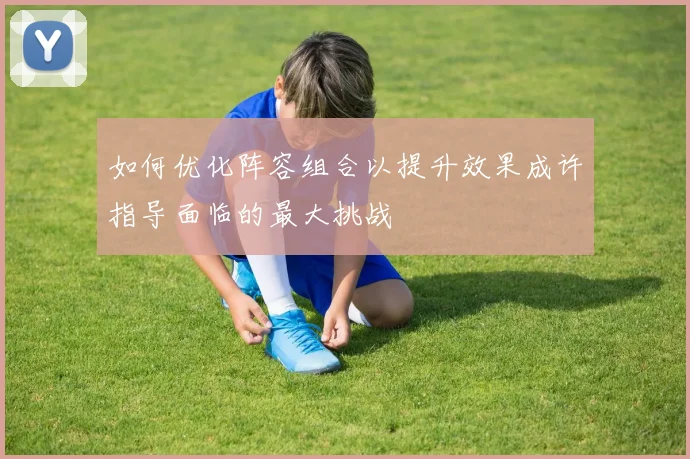 如何优化阵容组合以提升效果成许指导面临的最大挑战