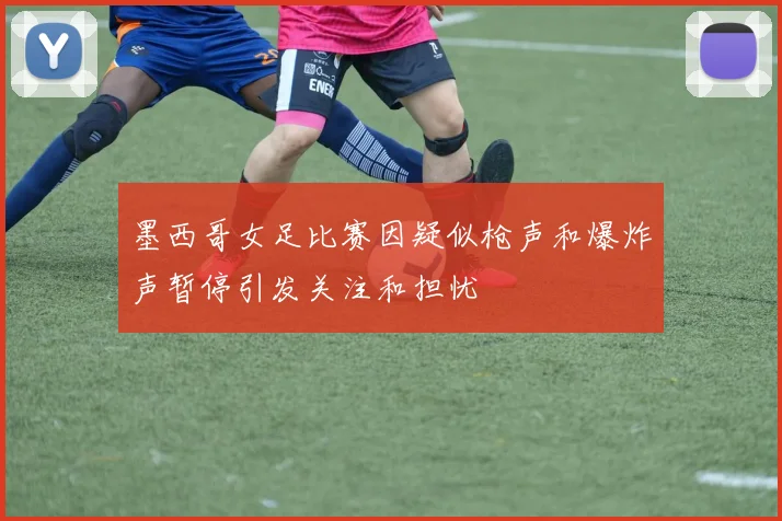墨西哥女足比赛因疑似枪声和爆炸声暂停引发关注和担忧