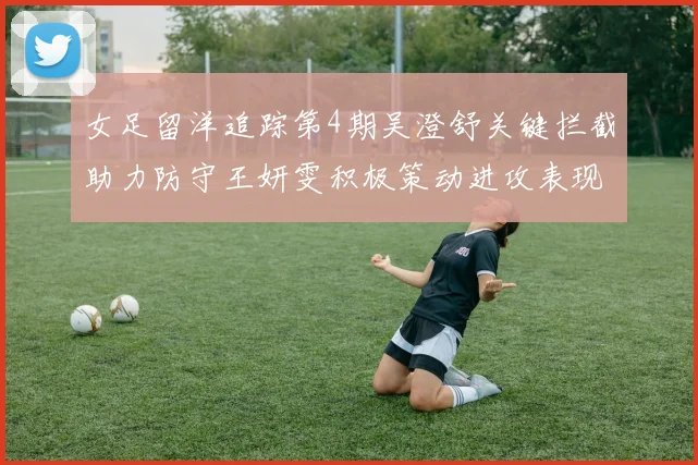 女足留洋追踪第4期吴澄舒关键拦截助力防守王妍雯积极策动进攻表现出色