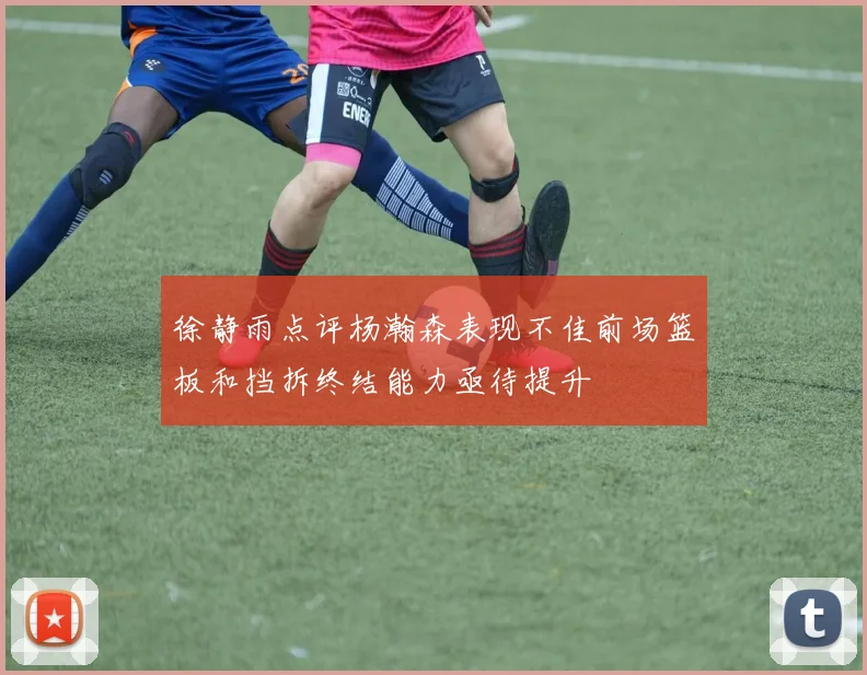 徐静雨点评杨瀚森表现不佳前场篮板和挡拆终结能力亟待提升