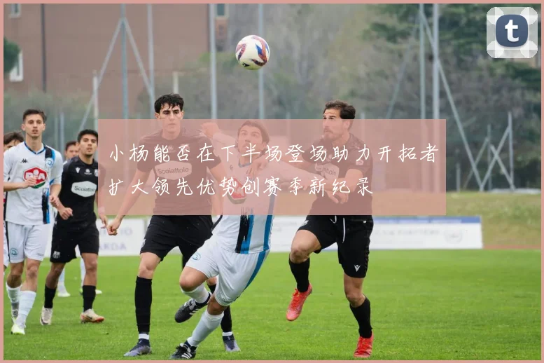 小杨能否在下半场登场助力开拓者扩大领先优势创赛季新纪录