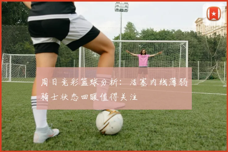 周日竞彩篮球分析：活塞内线薄弱骑士状态回暖值得关注