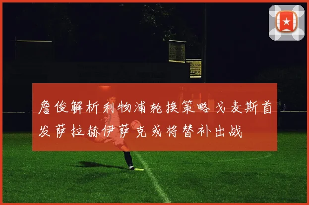 詹俊解析利物浦轮换策略戈麦斯首发萨拉赫伊萨克或将替补出战
