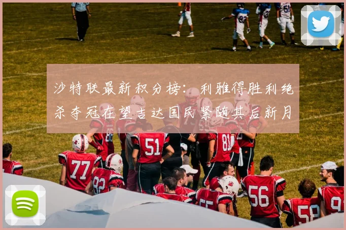 沙特联最新积分榜：利雅得胜利绝杀夺冠在望吉达国民紧随其后新月争夺激烈