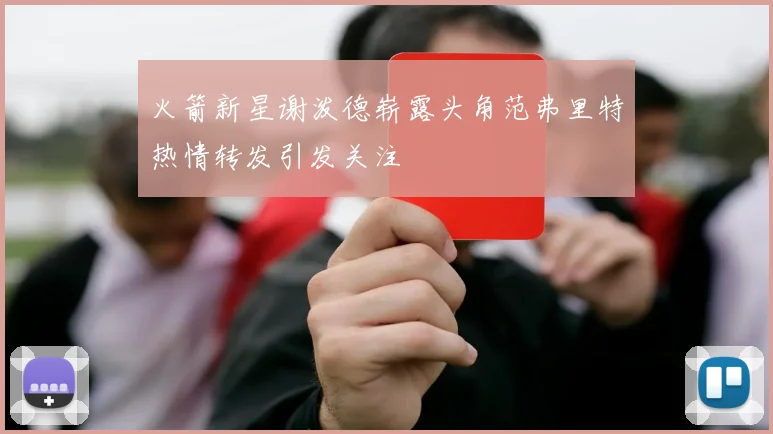火箭新星谢泼德崭露头角范弗里特热情转发引发关注