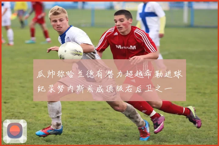 瓜帅称哈兰德有潜力超越希勒进球纪录努内斯或成顶级右后卫之一